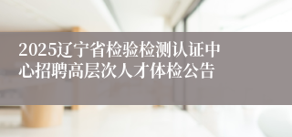 2025辽宁省检验检测认证中心招聘高层次人才体检公告