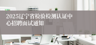 2025辽宁省检验检测认证中心招聘面试通知