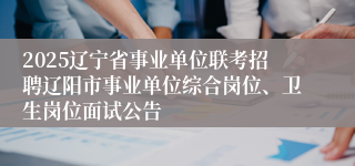 2025辽宁省事业单位联考招聘辽阳市事业单位综合岗位、卫生岗位面试公告