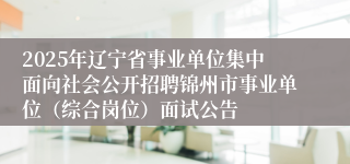 2025年辽宁省事业单位集中面向社会公开招聘锦州市事业单位（综合岗位）面试公告