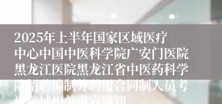 2025年上半年国家区域医疗中心中国中医科学院广安门医院黑龙江医院黑龙江省中医药科学院招聘编制外聘用合同制人员考试笔试相关事宜通知