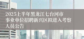 2025上半年黑龙江七台河市事业单位招聘新兴区拟进入考察人员公告