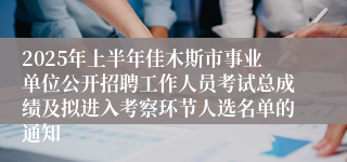 2025年上半年佳木斯市事业单位公开招聘工作人员考试总成绩及拟进入考察环节人选名单的通知