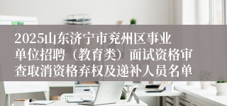 2025山东济宁市兖州区事业单位招聘（教育类）面试资格审查取消资格弃权及递补人员名单