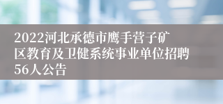 2022河北承德市鹰手营子矿区教育及卫健系统事业单位招聘56人公告