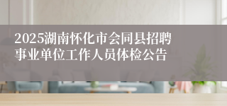 2025湖南怀化市会同县招聘事业单位工作人员体检公告