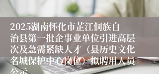 2025湖南怀化市芷江侗族自治县第一批企事业单位引进高层次及急需紧缺人才（县历史文化名城保护中心岗位）拟聘用人员公示