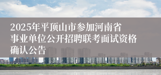 2025年平顶山市参加河南省事业单位公开招聘联考面试资格确认公告