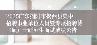 2025广东揭阳市揭西县集中招聘事业单位人员暨专项招聘博（硕）士研究生面试成绩公告