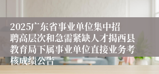 2025广东省事业单位集中招聘高层次和急需紧缺人才揭西县教育局下属事业单位直接业务考核成绩公告