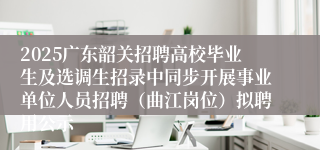 2025广东韶关招聘高校毕业生及选调生招录中同步开展事业单位人员招聘（曲江岗位）拟聘用公示