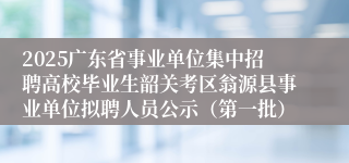 2025广东省事业单位集中招聘高校毕业生韶关考区翁源县事业单位拟聘人员公示（第一批）