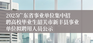 2025广东省事业单位集中招聘高校毕业生韶关市新丰县事业单位拟聘用人员公示