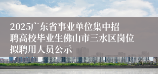 2025广东省事业单位集中招聘高校毕业生佛山市三水区岗位拟聘用人员公示