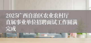 2025广西自治区农业农村厅直属事业单位招聘面试工作圆满完成