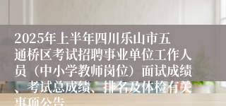 2025年上半年四川乐山市五通桥区考试招聘事业单位工作人员（中小学教师岗位）面试成绩、考试总成绩、排名及体检有关事项公告
