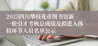 2025四川攀枝花市图书馆新一轮引才考核总成绩及拟进入体检环节人员名单公示