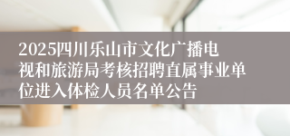 2025四川乐山市文化广播电视和旅游局考核招聘直属事业单位进入体检人员名单公告