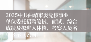 2025中共曲靖市委党校事业单位委托招聘笔试、面试、综合成绩及拟进入体检、考察人员名单公示（云南）