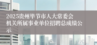 2025贵州毕节市人大常委会机关所属事业单位招聘总成绩公示