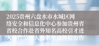 2025贵州六盘水市水城区网络安全和信息化中心参加贵州省省校合作赴省外知名高校引才进入体检范围人员名单及体检公告