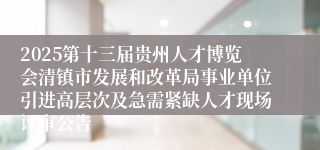 2025第十三届贵州人才博览会清镇市发展和改革局事业单位引进高层次及急需紧缺人才现场评审公告