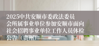 2025中共安顺市委政法委员会所属事业单位参加安顺市面向社会招聘事业单位工作人员体检公告（贵州）