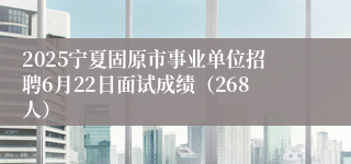2025宁夏固原市事业单位招聘6月22日面试成绩（268人）