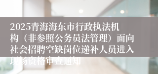 2025青海海东市行政执法机构（非参照公务员法管理）面向社会招聘空缺岗位递补人员进入现场资格审查通知