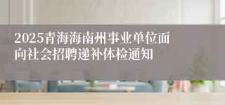 2025青海海南州事业单位面向社会招聘递补体检通知