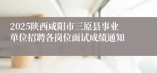 2025陕西咸阳市三原县事业单位招聘各岗位面试成绩通知