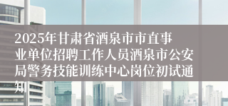 2025年甘肃省酒泉市市直事业单位招聘工作人员酒泉市公安局警务技能训练中心岗位初试通知