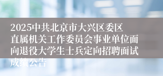 2025中共北京市大兴区委区直属机关工作委员会事业单位面向退役大学生士兵定向招聘面试成绩公告