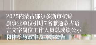2025内蒙古鄂尔多斯市杭锦旗事业单位引进7名兼通蒙古语言文字岗位工作人员总成绩公示和体检与政审及考察公告