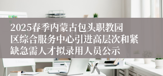 2025春季内蒙古包头职教园区综合服务中心引进高层次和紧缺急需人才拟录用人员公示