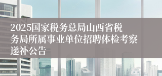 2025国家税务总局山西省税务局所属事业单位招聘体检考察递补公告