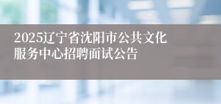2025辽宁省沈阳市公共文化服务中心招聘面试公告