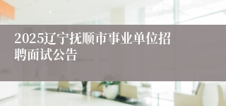 2025辽宁抚顺市事业单位招聘面试公告