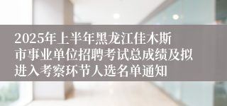2025年上半年黑龙江佳木斯市事业单位招聘考试总成绩及拟进入考察环节人选名单通知