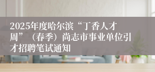 2025年度哈尔滨“丁香人才周”（春季）尚志市事业单位引才招聘笔试通知