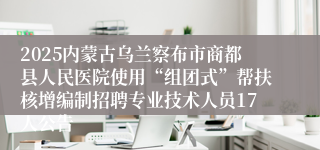 2025内蒙古乌兰察布市商都县人民医院使用“组团式”帮扶核增编制招聘专业技术人员17人公告