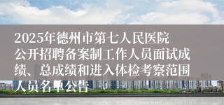 2025年德州市第七人民医院公开招聘备案制工作人员面试成绩、总成绩和进入体检考察范围人员名单公告