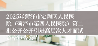2025年菏泽市定陶区人民医院（菏泽市第四人民医院）第二批公开公开引进高层次人才面试资格审查公告