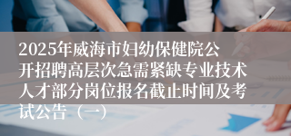 2025年威海市妇幼保健院公开招聘高层次急需紧缺专业技术人才部分岗位报名截止时间及考试公告（一）