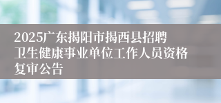 2025广东揭阳市揭西县招聘卫生健康事业单位工作人员资格复审公告