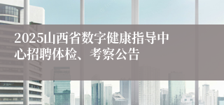 2025山西省数字健康指导中心招聘体检、考察公告