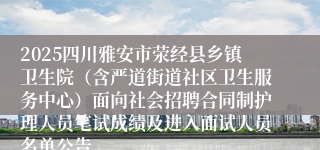 2025四川雅安市荥经县乡镇卫生院（含严道街道社区卫生服务中心）面向社会招聘合同制护理人员笔试成绩及进入面试人员名单公告