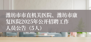 潍坊市市直机关医院、潍坊市康复医院2025年公开招聘工作人员公告（5人）