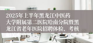 2025年上半年黑龙江中医药大学附属第二医院哈南分院暨黑龙江省老年医院招聘体检、考核相关事宜通知