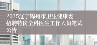2025辽宁锦州市卫生健康委招聘特岗全科医生工作人员笔试公告